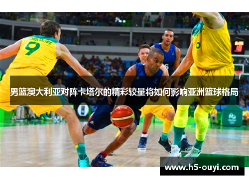 男篮澳大利亚对阵卡塔尔的精彩较量将如何影响亚洲篮球格局